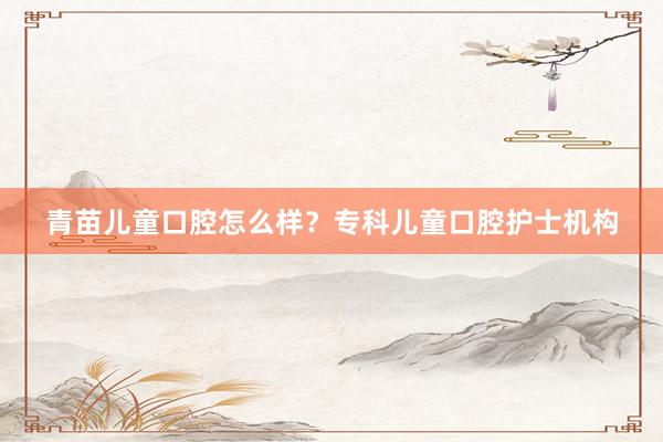 青苗儿童口腔怎么样？专科儿童口腔护士机构